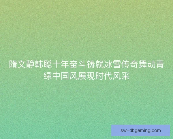 隋文静韩聪十年奋斗铸就冰雪传奇舞动青绿中国风展现时代风采 隋文静韩聪十年奋斗铸就冰雪传奇舞动青绿中国风展现时代风采