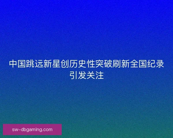 中国跳远新星创历史性突破刷新全国纪录引发关注 中国跳远新星创历史性突破刷新全国纪录引发关注
