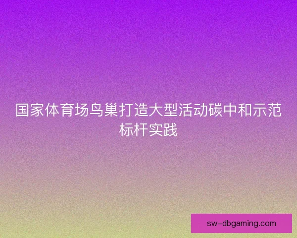 国家体育场鸟巢打造大型活动碳中和示范标杆实践 国家体育场鸟巢打造大型活动碳中和示范标杆实践
