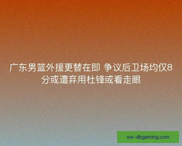 广东男篮外援更替在即 争议后卫场均仅8分或遭弃用杜锋或看走眼