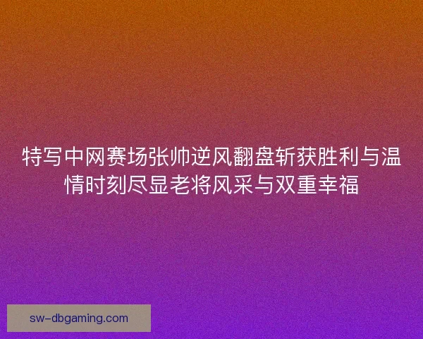 特写中网赛场张帅逆风翻盘斩获胜利与温情时刻尽显老将风采与双重幸福