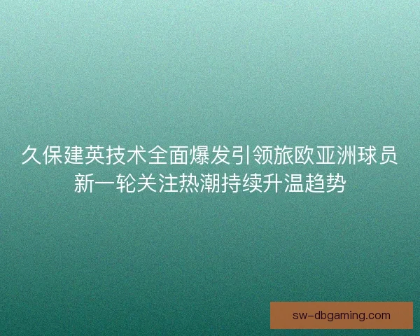 久保建英技术全面爆发引领旅欧亚洲球员新一轮关注热潮持续升温趋势