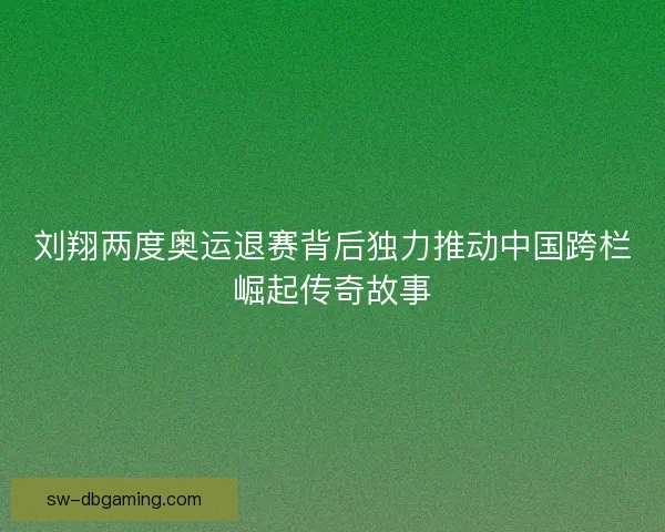 刘翔两度奥运退赛背后独力推动中国跨栏崛起传奇故事