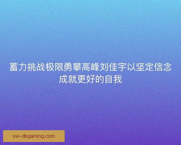 蓄力挑战极限勇攀高峰刘佳宇以坚定信念成就更好的自我