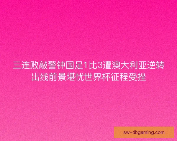 三连败敲警钟国足1比3遭澳大利亚逆转出线前景堪忧世界杯征程受挫