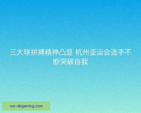 三大球拼搏精神凸显 杭州亚运会选手不断突破自我