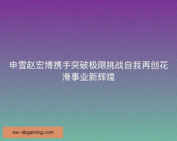申雪赵宏博携手突破极限挑战自我再创花滑事业新辉煌