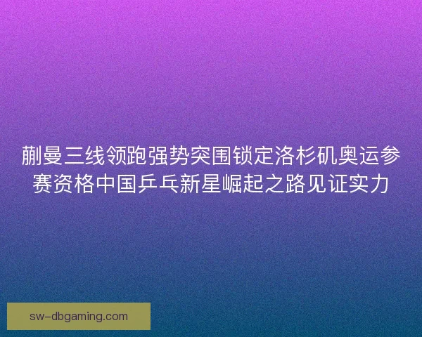 蒯曼三线领跑强势突围锁定洛杉矶奥运参赛资格中国乒乓新星崛起之路见证实力