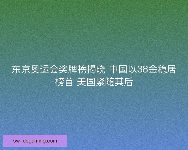 东京奥运会奖牌榜揭晓 中国以38金稳居榜首 美国紧随其后