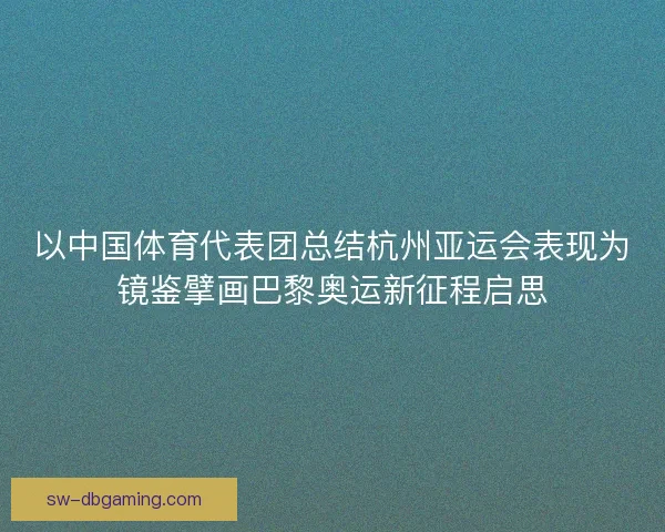 以中国体育代表团总结杭州亚运会表现为镜鉴擘画巴黎奥运新征程启思