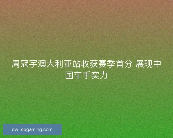 周冠宇澳大利亚站收获赛季首分 展现中国车手实力