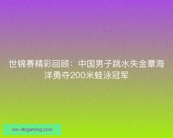 世锦赛精彩回顾：中国男子跳水失金覃海洋勇夺200米蛙泳冠军